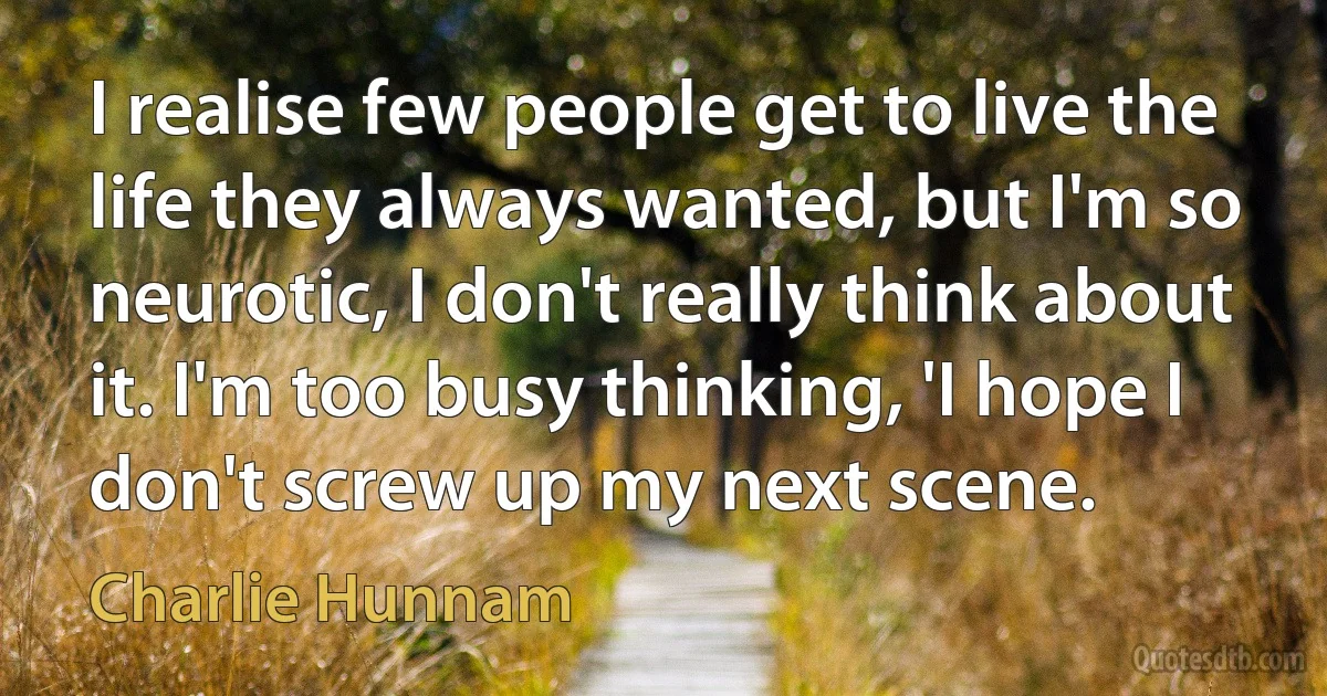 I realise few people get to live the life they always wanted, but I'm so neurotic, I don't really think about it. I'm too busy thinking, 'I hope I don't screw up my next scene. (Charlie Hunnam)