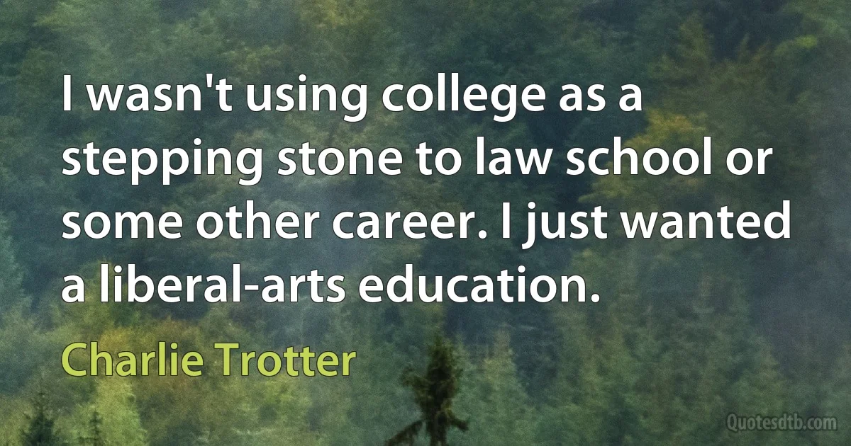 I wasn't using college as a stepping stone to law school or some other career. I just wanted a liberal-arts education. (Charlie Trotter)