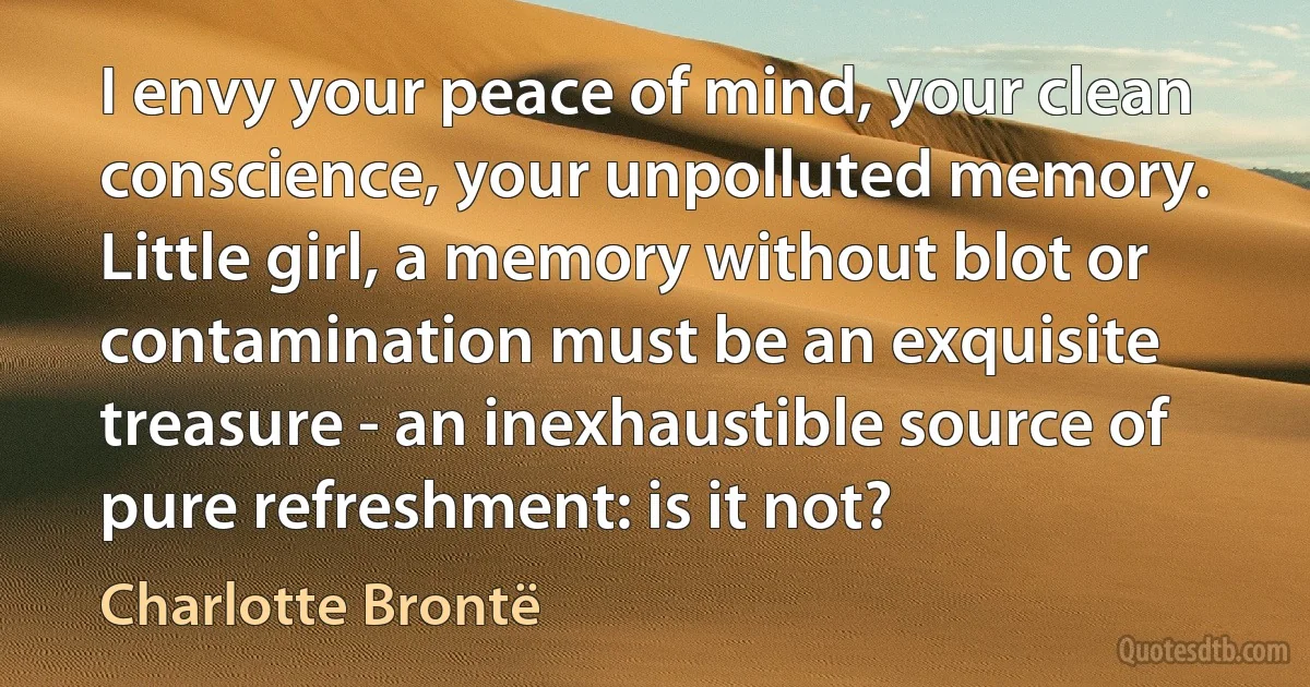 I envy your peace of mind, your clean conscience, your unpolluted memory. Little girl, a memory without blot or contamination must be an exquisite treasure - an inexhaustible source of pure refreshment: is it not? (Charlotte Brontë)