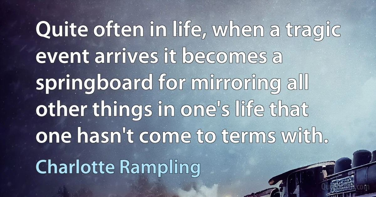 Quite often in life, when a tragic event arrives it becomes a springboard for mirroring all other things in one's life that one hasn't come to terms with. (Charlotte Rampling)