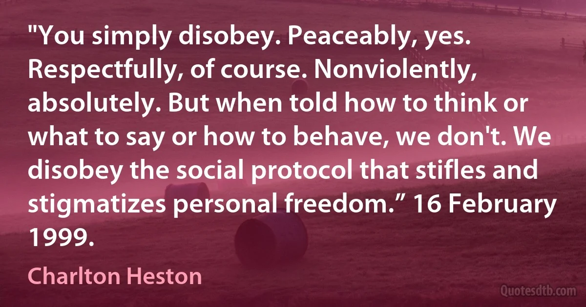 "You simply disobey. Peaceably, yes. Respectfully, of course. Nonviolently, absolutely. But when told how to think or what to say or how to behave, we don't. We disobey the social protocol that stifles and stigmatizes personal freedom.” 16 February 1999. (Charlton Heston)