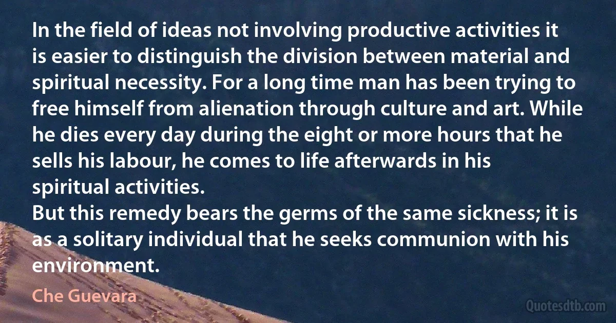 In the field of ideas not involving productive activities it is easier to distinguish the division between material and spiritual necessity. For a long time man has been trying to free himself from alienation through culture and art. While he dies every day during the eight or more hours that he sells his labour, he comes to life afterwards in his spiritual activities.
But this remedy bears the germs of the same sickness; it is as a solitary individual that he seeks communion with his environment. (Che Guevara)