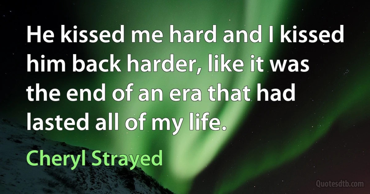 He kissed me hard and I kissed him back harder, like it was the end of an era that had lasted all of my life. (Cheryl Strayed)