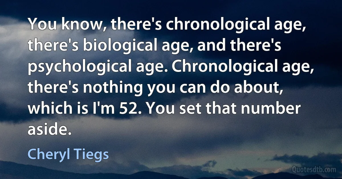 You know, there's chronological age, there's biological age, and there's psychological age. Chronological age, there's nothing you can do about, which is I'm 52. You set that number aside. (Cheryl Tiegs)