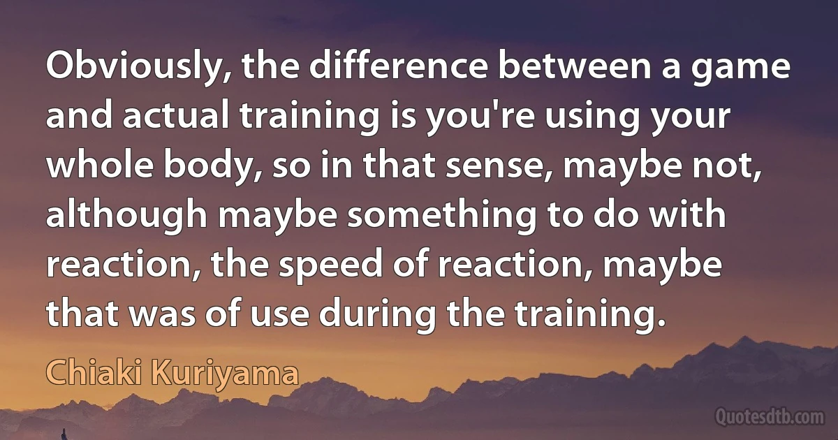 Obviously, the difference between a game and actual training is you're using your whole body, so in that sense, maybe not, although maybe something to do with reaction, the speed of reaction, maybe that was of use during the training. (Chiaki Kuriyama)