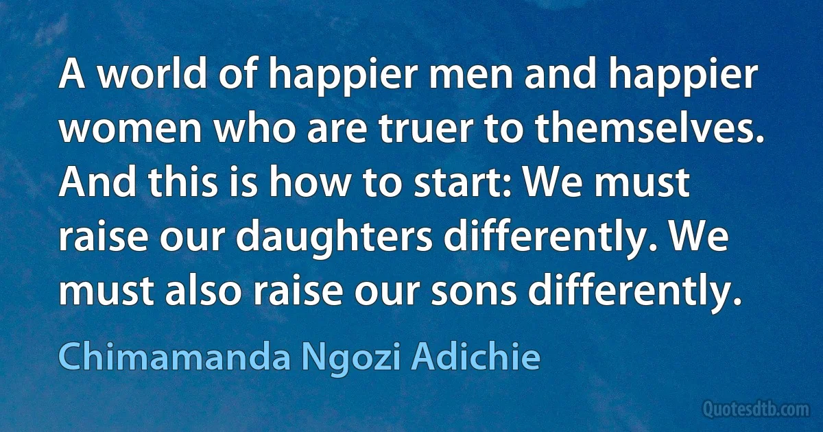 A world of happier men and happier women who are truer to themselves. And this is how to start: We must raise our daughters differently. We must also raise our sons differently. (Chimamanda Ngozi Adichie)