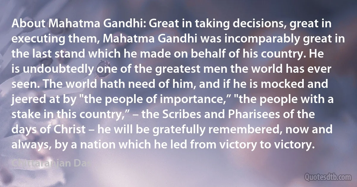 About Mahatma Gandhi: Great in taking decisions, great in executing them, Mahatma Gandhi was incomparably great in the last stand which he made on behalf of his country. He is undoubtedly one of the greatest men the world has ever seen. The world hath need of him, and if he is mocked and jeered at by "the people of importance,” "the people with a stake in this country,” – the Scribes and Pharisees of the days of Christ – he will be gratefully remembered, now and always, by a nation which he led from victory to victory. (Chittaranjan Das)