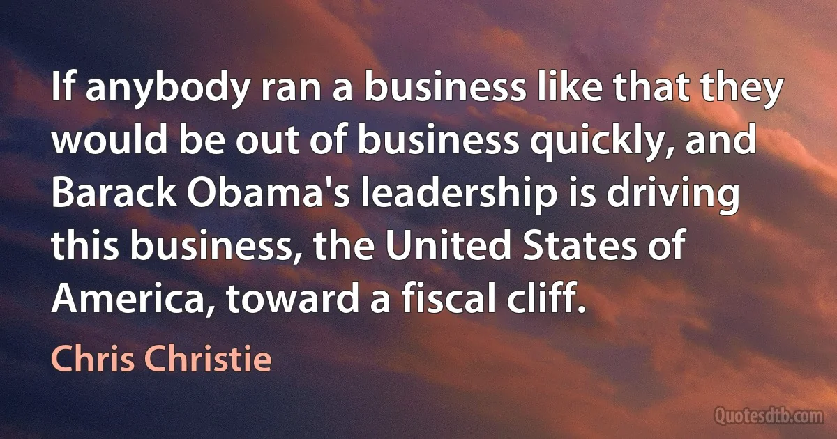 If anybody ran a business like that they would be out of business quickly, and Barack Obama's leadership is driving this business, the United States of America, toward a fiscal cliff. (Chris Christie)