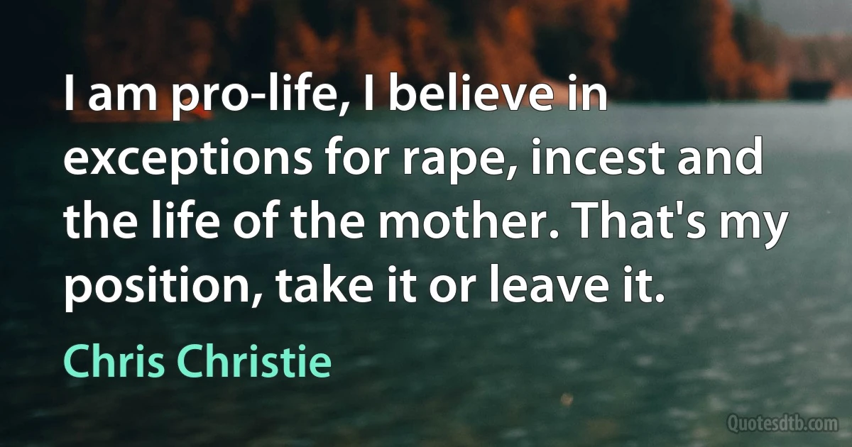 I am pro-life, I believe in exceptions for rape, incest and the life of the mother. That's my position, take it or leave it. (Chris Christie)