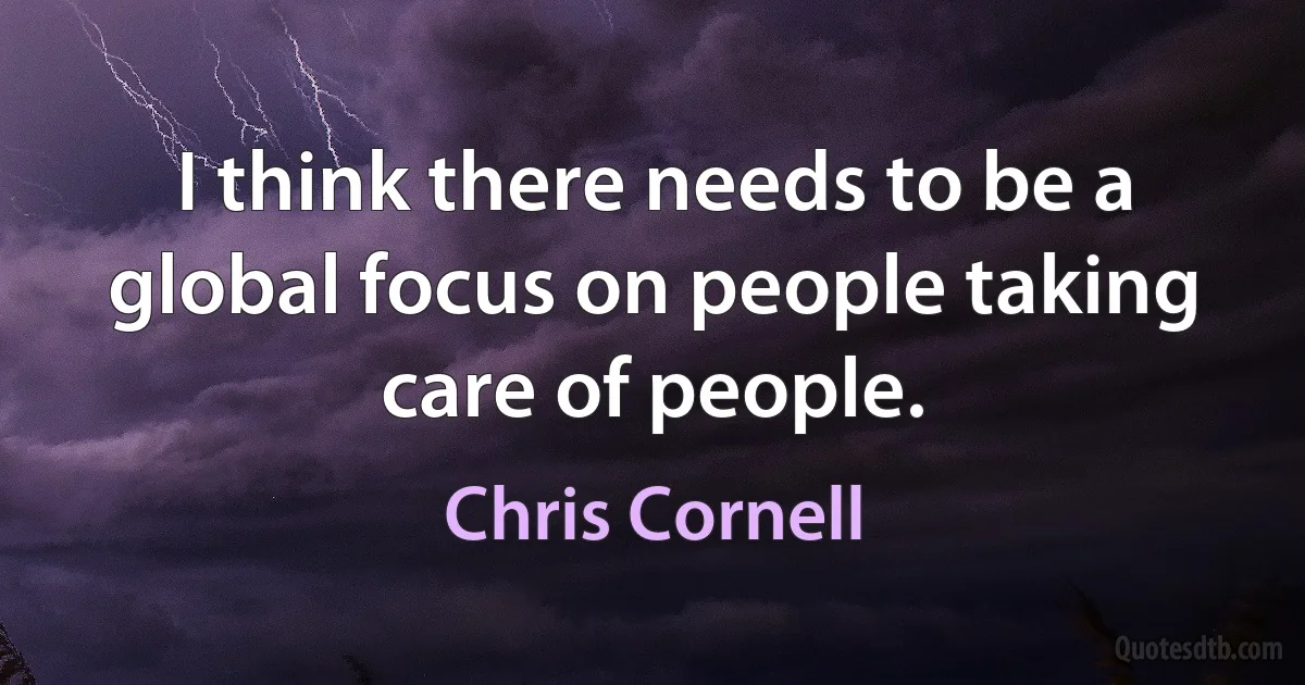 I think there needs to be a global focus on people taking care of people. (Chris Cornell)