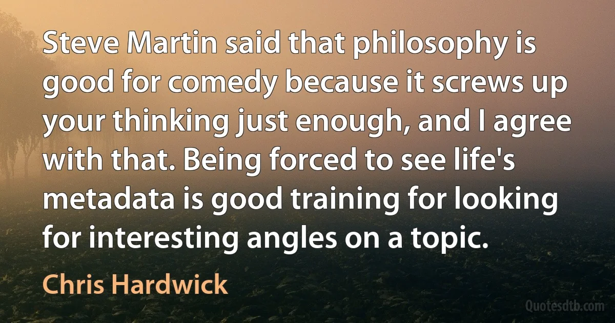 Steve Martin said that philosophy is good for comedy because it screws up your thinking just enough, and I agree with that. Being forced to see life's metadata is good training for looking for interesting angles on a topic. (Chris Hardwick)