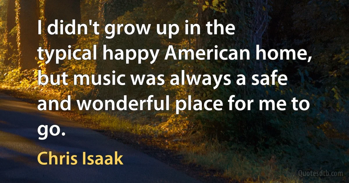 I didn't grow up in the typical happy American home, but music was always a safe and wonderful place for me to go. (Chris Isaak)