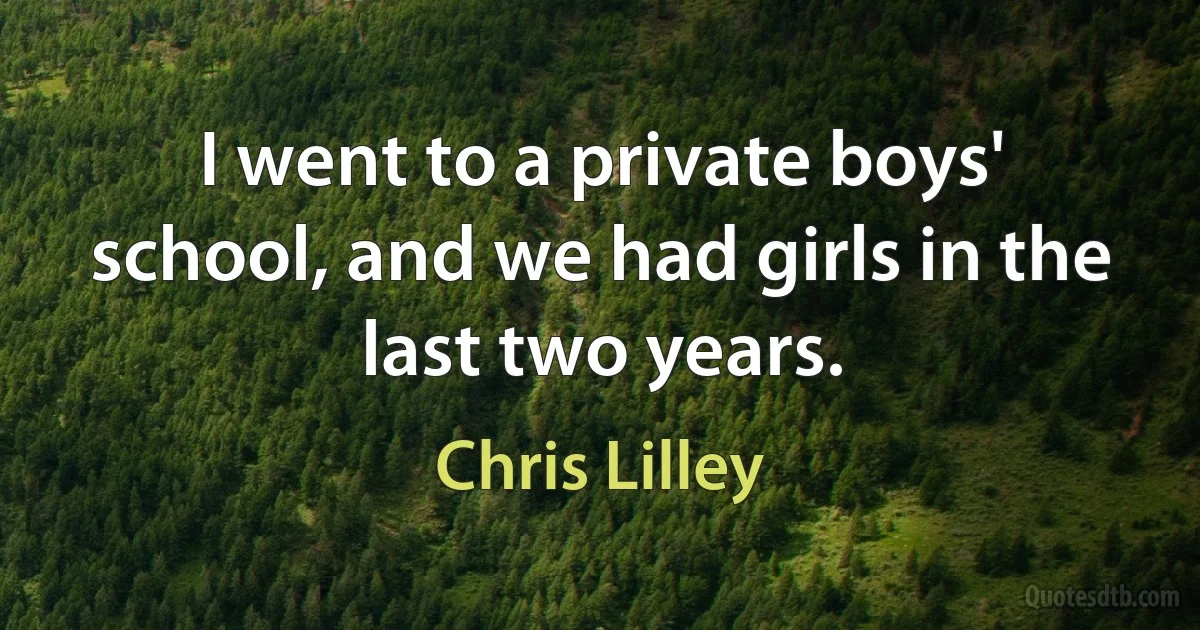 I went to a private boys' school, and we had girls in the last two years. (Chris Lilley)