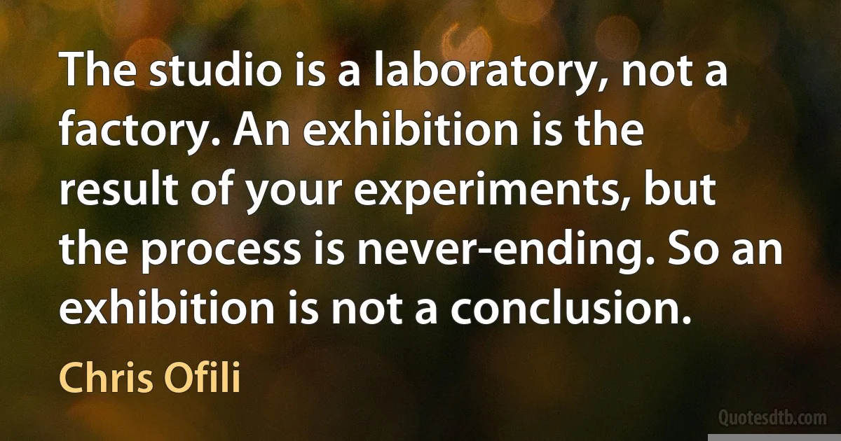 The studio is a laboratory, not a factory. An exhibition is the result of your experiments, but the process is never-ending. So an exhibition is not a conclusion. (Chris Ofili)