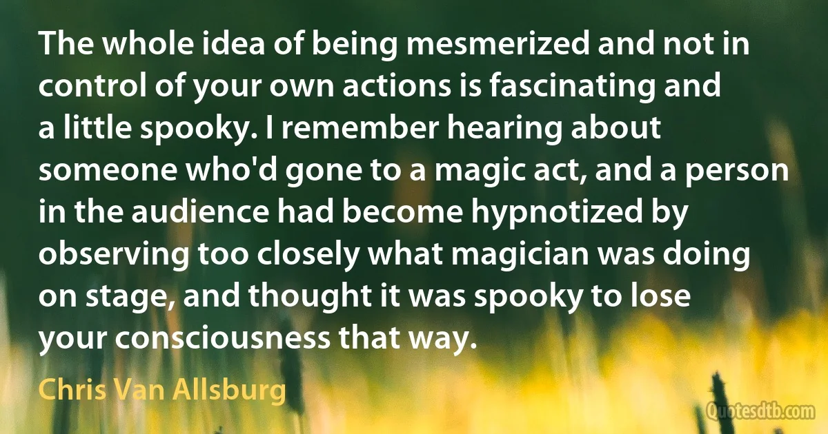 The whole idea of being mesmerized and not in control of your own actions is fascinating and a little spooky. I remember hearing about someone who'd gone to a magic act, and a person in the audience had become hypnotized by observing too closely what magician was doing on stage, and thought it was spooky to lose your consciousness that way. (Chris Van Allsburg)