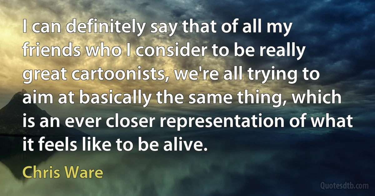 I can definitely say that of all my friends who I consider to be really great cartoonists, we're all trying to aim at basically the same thing, which is an ever closer representation of what it feels like to be alive. (Chris Ware)