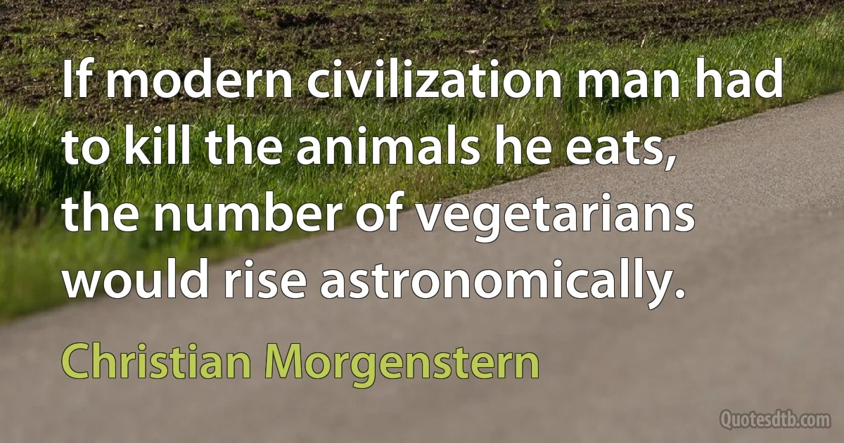 If modern civilization man had to kill the animals he eats, the number of vegetarians would rise astronomically. (Christian Morgenstern)