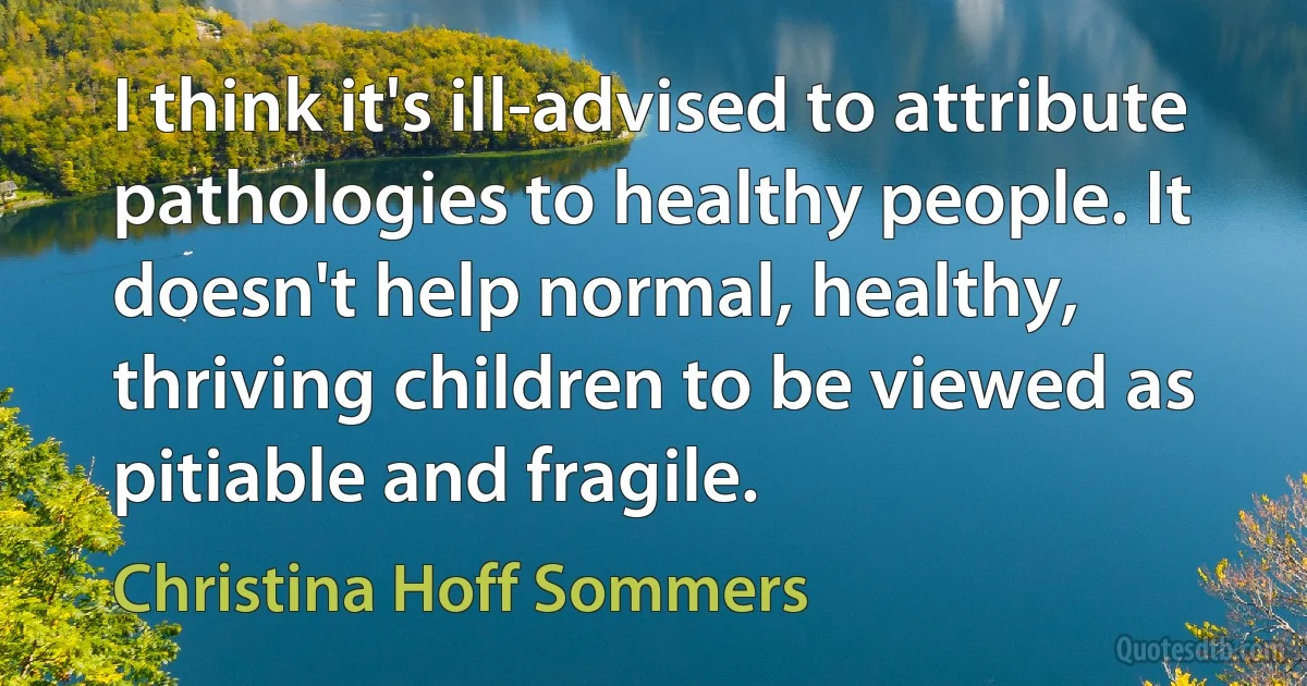 I think it's ill-advised to attribute pathologies to healthy people. It doesn't help normal, healthy, thriving children to be viewed as pitiable and fragile. (Christina Hoff Sommers)