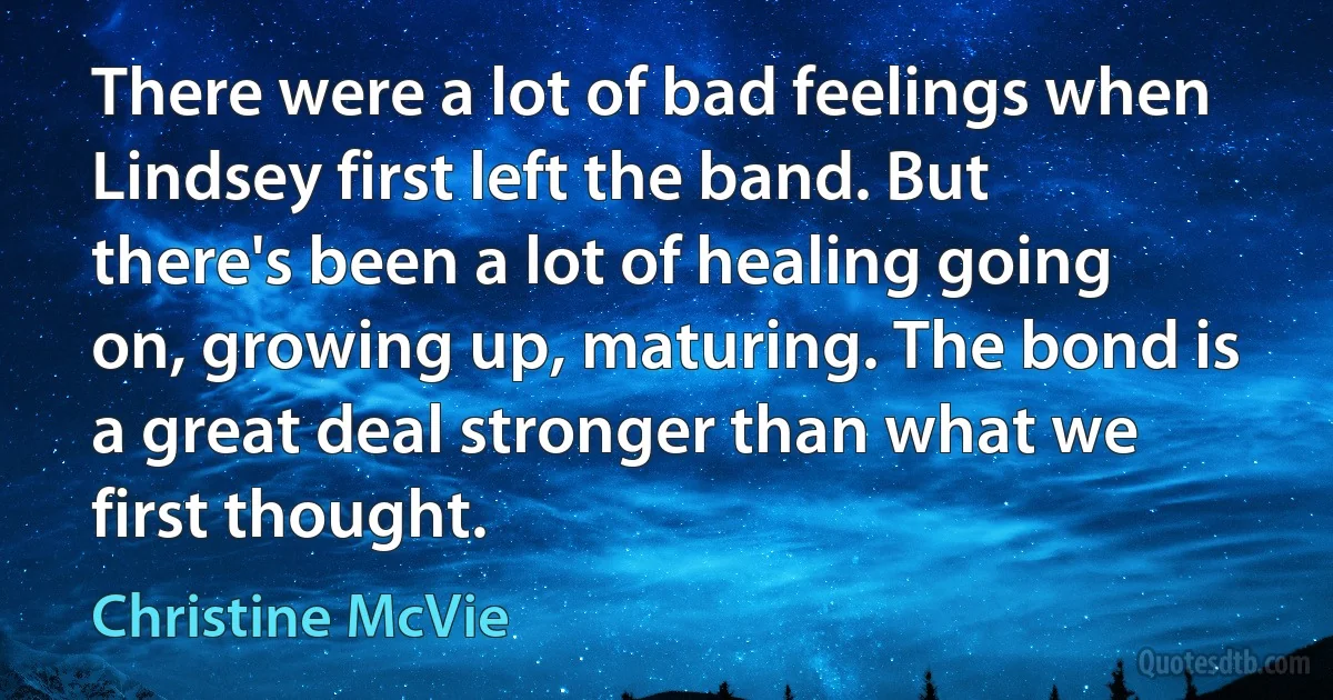 There were a lot of bad feelings when Lindsey first left the band. But there's been a lot of healing going on, growing up, maturing. The bond is a great deal stronger than what we first thought. (Christine McVie)