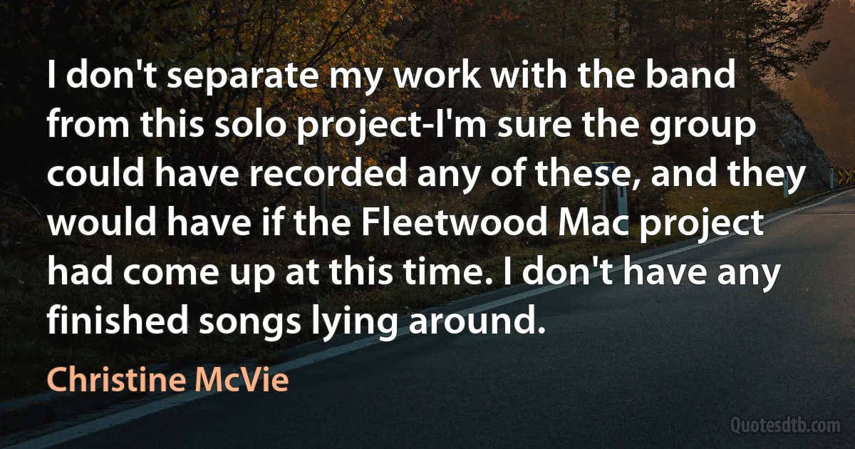 I don't separate my work with the band from this solo project-I'm sure the group could have recorded any of these, and they would have if the Fleetwood Mac project had come up at this time. I don't have any finished songs lying around. (Christine McVie)