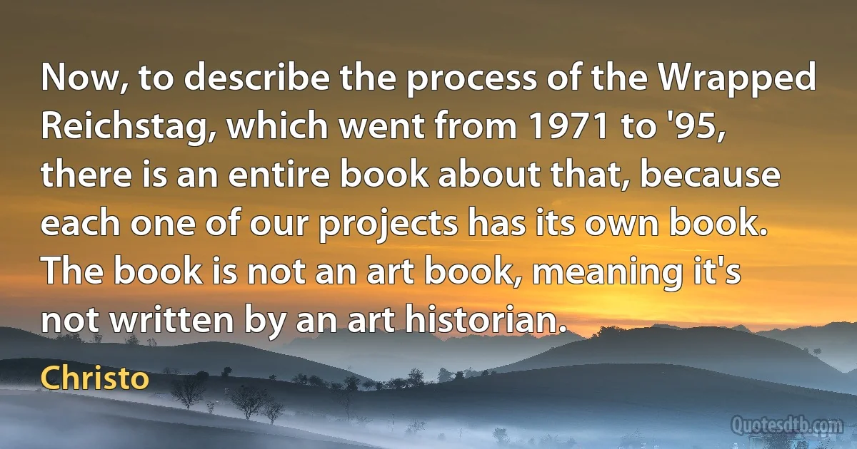 Now, to describe the process of the Wrapped Reichstag, which went from 1971 to '95, there is an entire book about that, because each one of our projects has its own book. The book is not an art book, meaning it's not written by an art historian. (Christo)