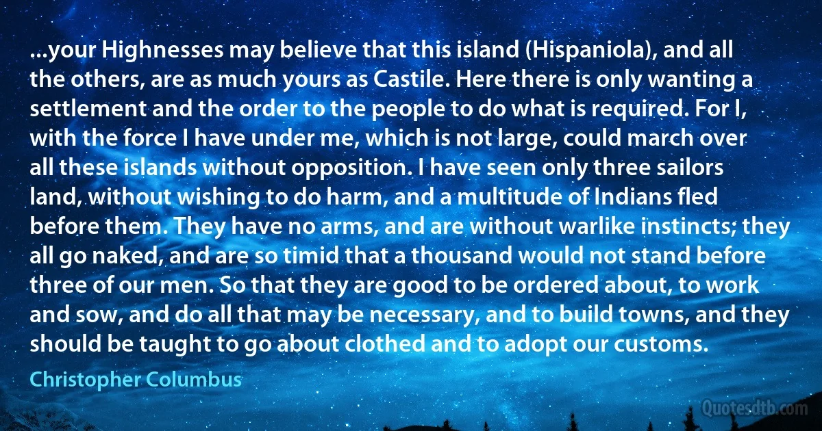 ...your Highnesses may believe that this island (Hispaniola), and all the others, are as much yours as Castile. Here there is only wanting a settlement and the order to the people to do what is required. For I, with the force I have under me, which is not large, could march over all these islands without opposition. I have seen only three sailors land, without wishing to do harm, and a multitude of Indians fled before them. They have no arms, and are without warlike instincts; they all go naked, and are so timid that a thousand would not stand before three of our men. So that they are good to be ordered about, to work and sow, and do all that may be necessary, and to build towns, and they should be taught to go about clothed and to adopt our customs. (Christopher Columbus)