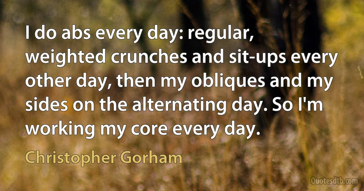 I do abs every day: regular, weighted crunches and sit-ups every other day, then my obliques and my sides on the alternating day. So I'm working my core every day. (Christopher Gorham)