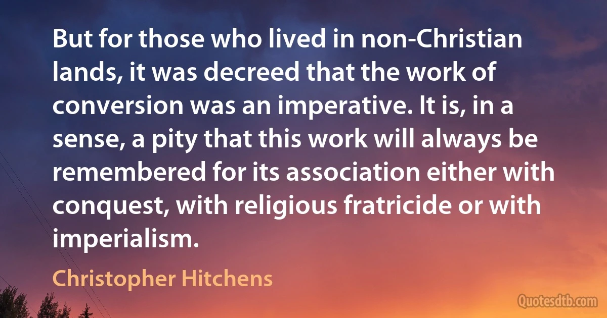 But for those who lived in non-Christian lands, it was decreed that the work of conversion was an imperative. It is, in a sense, a pity that this work will always be remembered for its association either with conquest, with religious fratricide or with imperialism. (Christopher Hitchens)