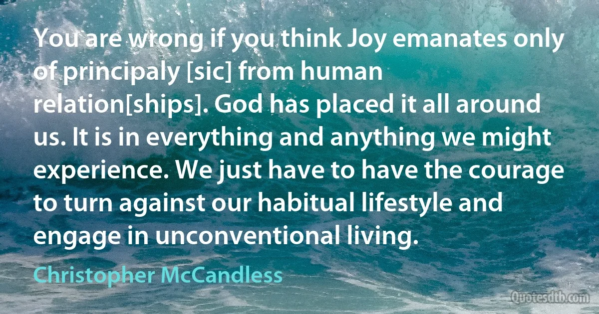 You are wrong if you think Joy emanates only of principaly [sic] from human relation[ships]. God has placed it all around us. It is in everything and anything we might experience. We just have to have the courage to turn against our habitual lifestyle and engage in unconventional living. (Christopher McCandless)