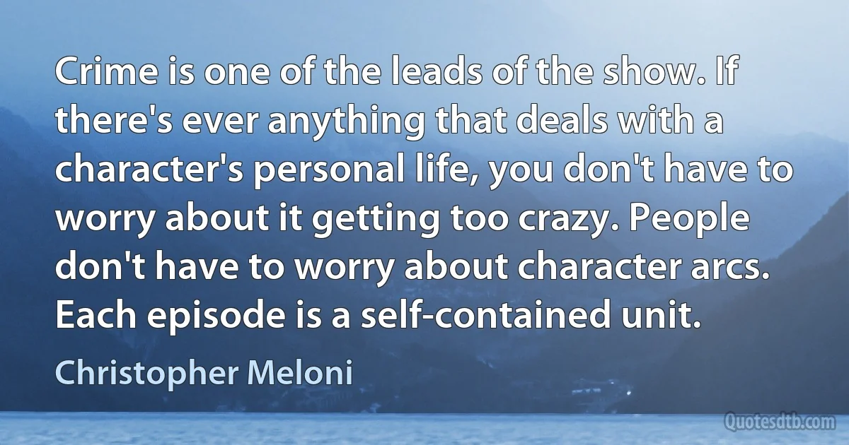 Crime is one of the leads of the show. If there's ever anything that deals with a character's personal life, you don't have to worry about it getting too crazy. People don't have to worry about character arcs. Each episode is a self-contained unit. (Christopher Meloni)