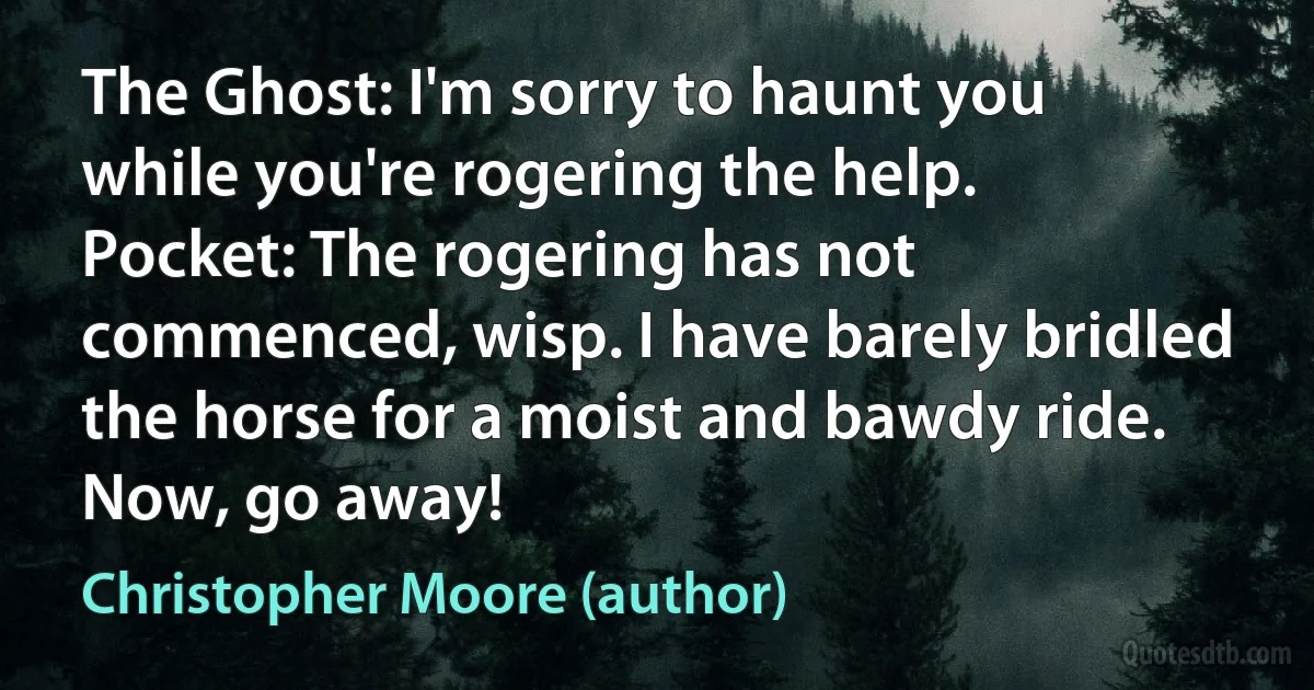 The Ghost: I'm sorry to haunt you while you're rogering the help.
Pocket: The rogering has not commenced, wisp. I have barely bridled the horse for a moist and bawdy ride. Now, go away! (Christopher Moore (author))