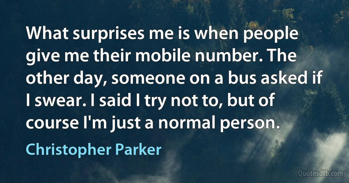 What surprises me is when people give me their mobile number. The other day, someone on a bus asked if I swear. I said I try not to, but of course I'm just a normal person. (Christopher Parker)