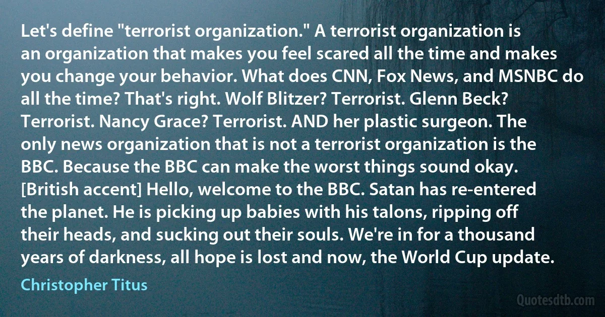 Let's define "terrorist organization." A terrorist organization is an organization that makes you feel scared all the time and makes you change your behavior. What does CNN, Fox News, and MSNBC do all the time? That's right. Wolf Blitzer? Terrorist. Glenn Beck? Terrorist. Nancy Grace? Terrorist. AND her plastic surgeon. The only news organization that is not a terrorist organization is the BBC. Because the BBC can make the worst things sound okay. [British accent] Hello, welcome to the BBC. Satan has re-entered the planet. He is picking up babies with his talons, ripping off their heads, and sucking out their souls. We're in for a thousand years of darkness, all hope is lost and now, the World Cup update. (Christopher Titus)