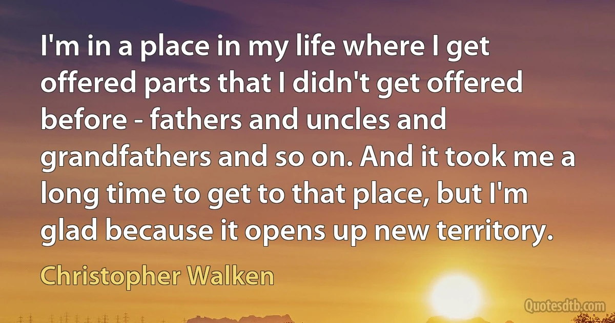 I'm in a place in my life where I get offered parts that I didn't get offered before - fathers and uncles and grandfathers and so on. And it took me a long time to get to that place, but I'm glad because it opens up new territory. (Christopher Walken)