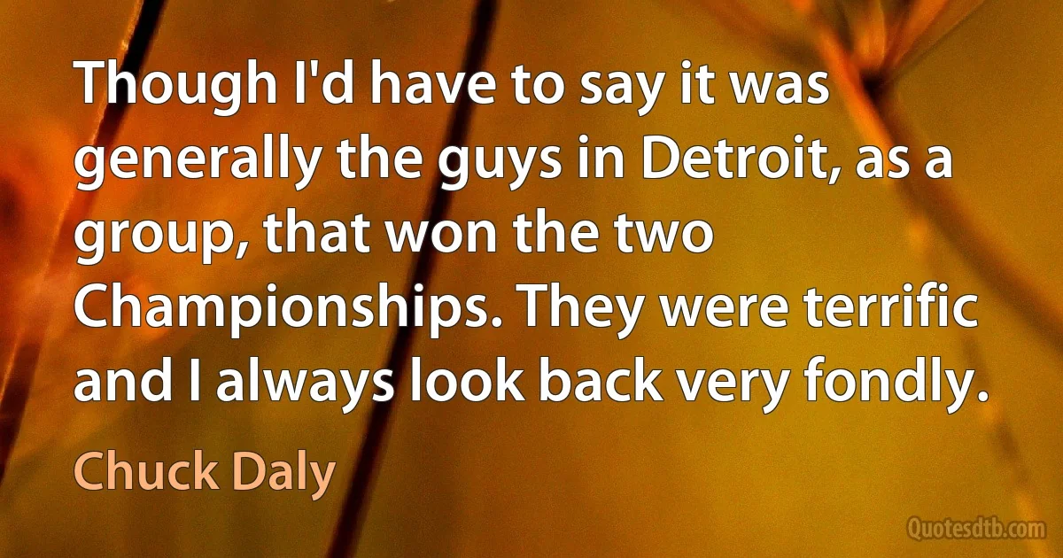 Though I'd have to say it was generally the guys in Detroit, as a group, that won the two Championships. They were terrific and I always look back very fondly. (Chuck Daly)