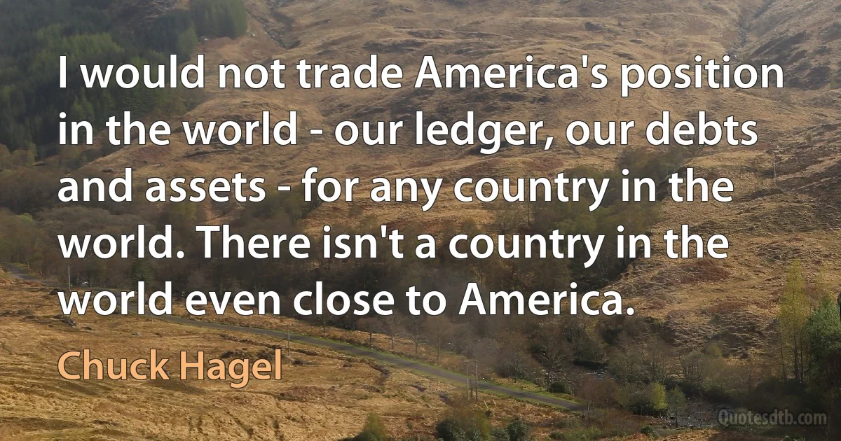 I would not trade America's position in the world - our ledger, our debts and assets - for any country in the world. There isn't a country in the world even close to America. (Chuck Hagel)