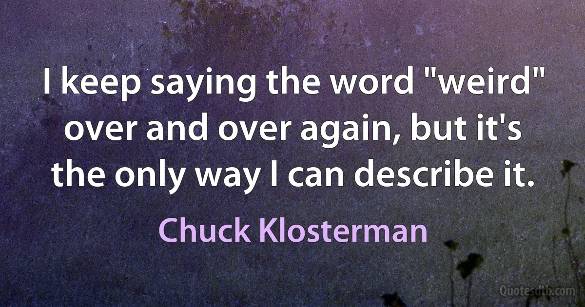 I keep saying the word "weird" over and over again, but it's the only way I can describe it. (Chuck Klosterman)