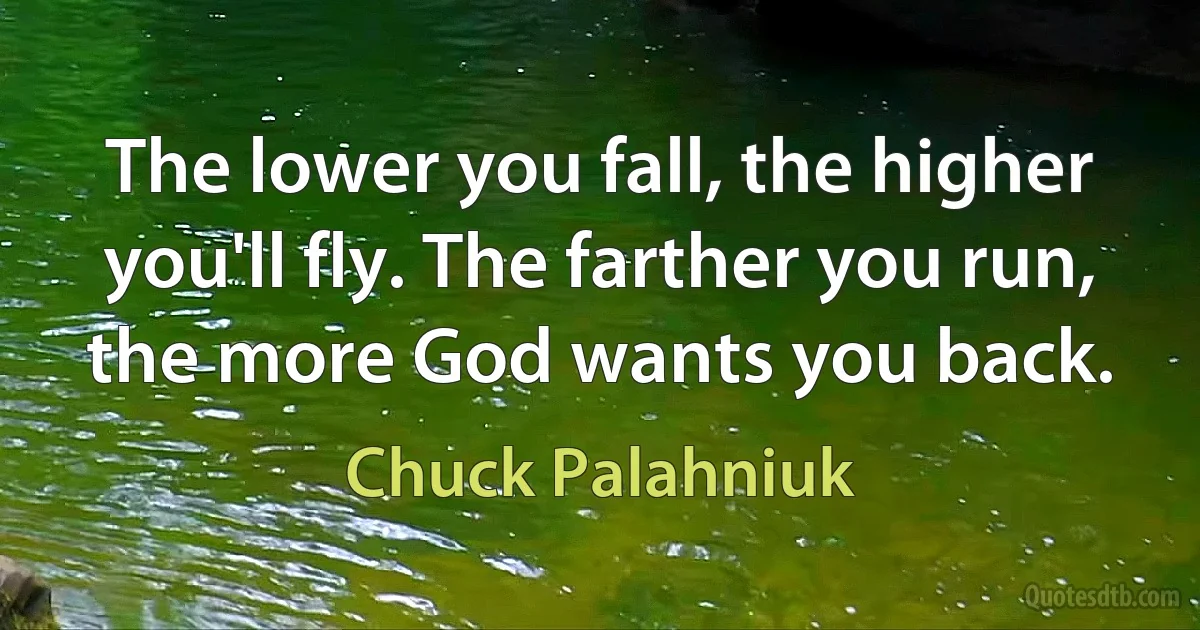 The lower you fall, the higher you'll fly. The farther you run, the more God wants you back. (Chuck Palahniuk)