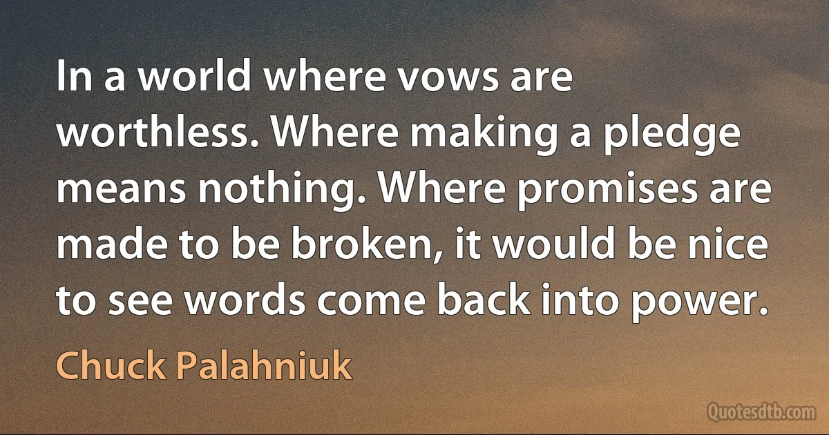 In a world where vows are worthless. Where making a pledge means nothing. Where promises are made to be broken, it would be nice to see words come back into power. (Chuck Palahniuk)