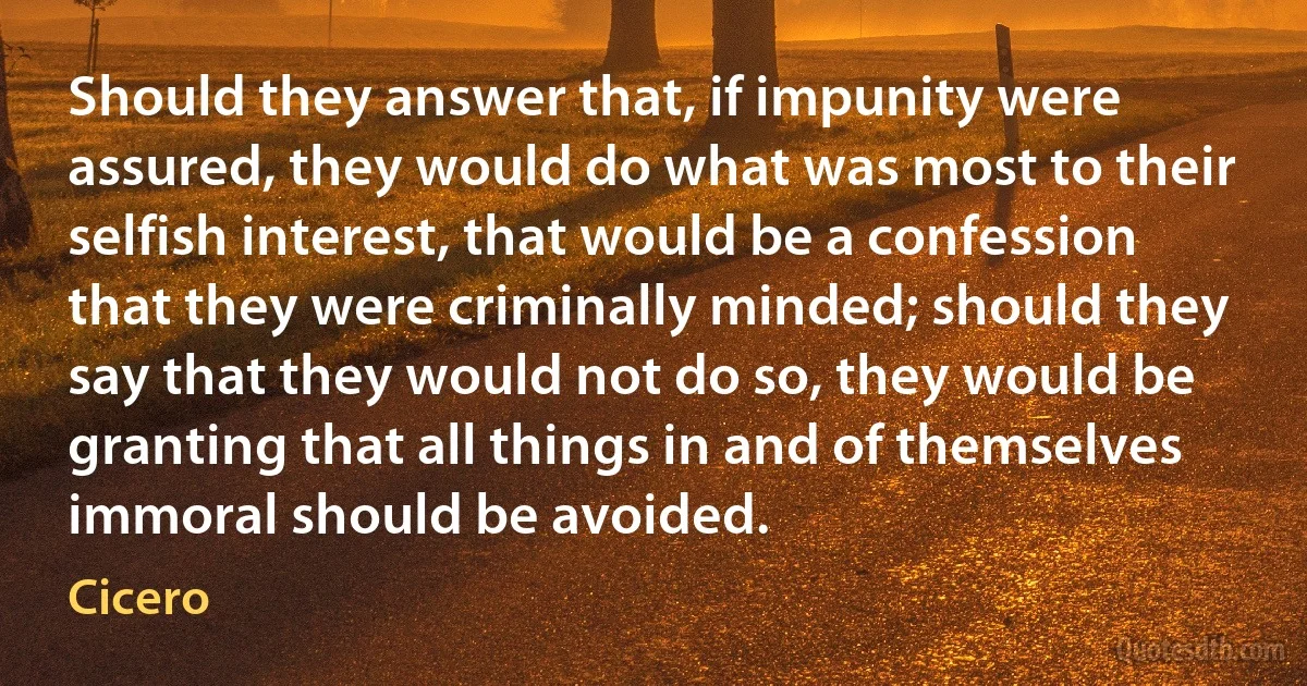 Should they answer that, if impunity were assured, they would do what was most to their selfish interest, that would be a confession that they were criminally minded; should they say that they would not do so, they would be granting that all things in and of themselves immoral should be avoided. (Cicero)