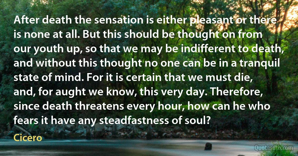 After death the sensation is either pleasant or there is none at all. But this should be thought on from our youth up, so that we may be indifferent to death, and without this thought no one can be in a tranquil state of mind. For it is certain that we must die, and, for aught we know, this very day. Therefore, since death threatens every hour, how can he who fears it have any steadfastness of soul? (Cicero)