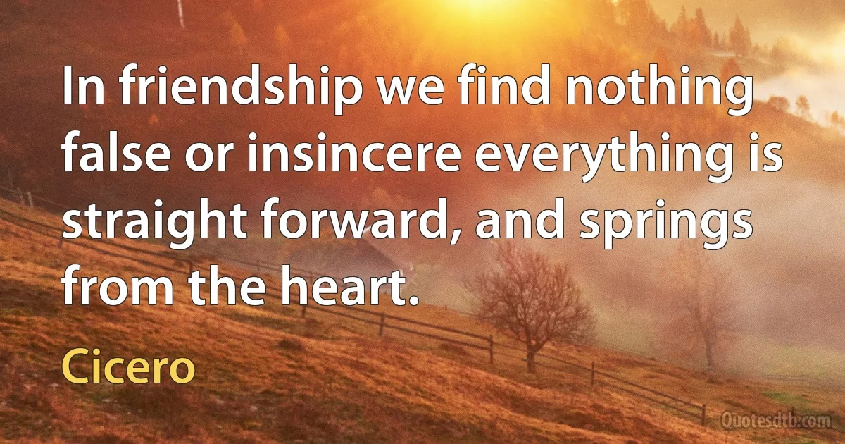 In friendship we find nothing false or insincere everything is straight forward, and springs from the heart. (Cicero)