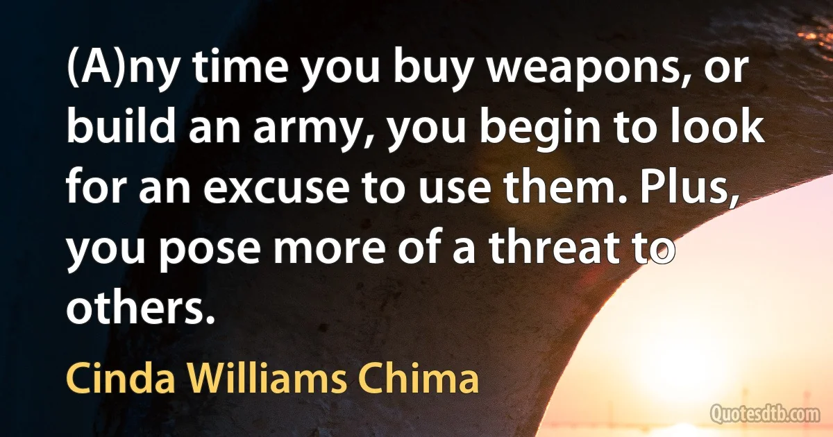 (A)ny time you buy weapons, or build an army, you begin to look for an excuse to use them. Plus, you pose more of a threat to others. (Cinda Williams Chima)