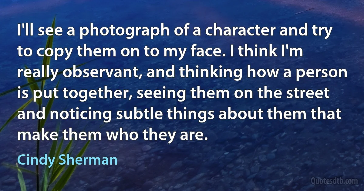 I'll see a photograph of a character and try to copy them on to my face. I think I'm really observant, and thinking how a person is put together, seeing them on the street and noticing subtle things about them that make them who they are. (Cindy Sherman)