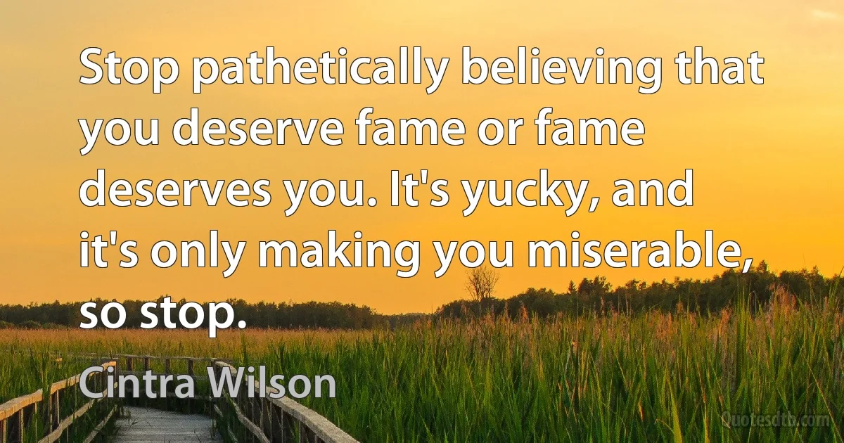 Stop pathetically believing that you deserve fame or fame deserves you. It's yucky, and it's only making you miserable, so stop. (Cintra Wilson)