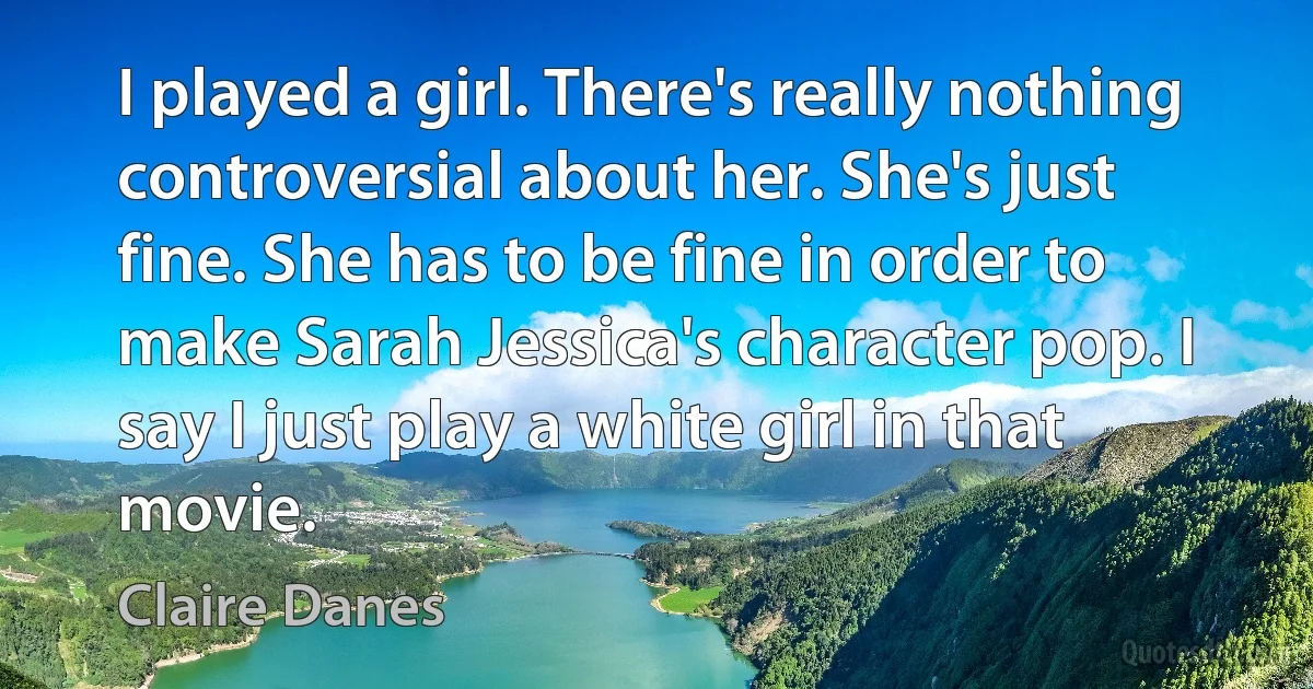 I played a girl. There's really nothing controversial about her. She's just fine. She has to be fine in order to make Sarah Jessica's character pop. I say I just play a white girl in that movie. (Claire Danes)