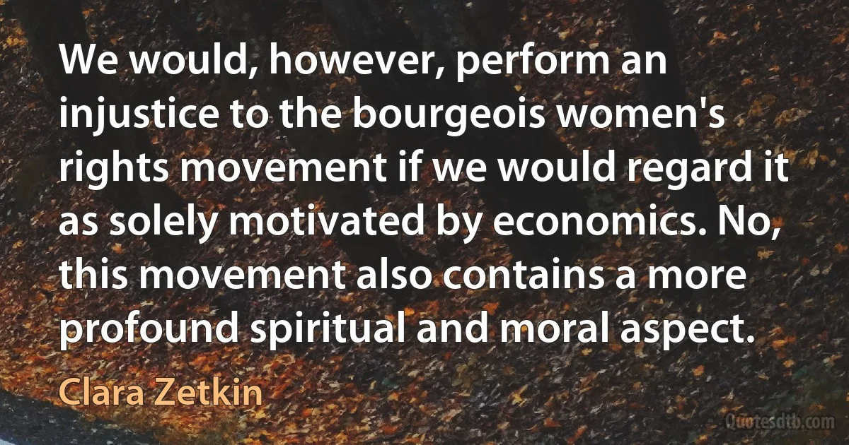 We would, however, perform an injustice to the bourgeois women's rights movement if we would regard it as solely motivated by economics. No, this movement also contains a more profound spiritual and moral aspect. (Clara Zetkin)