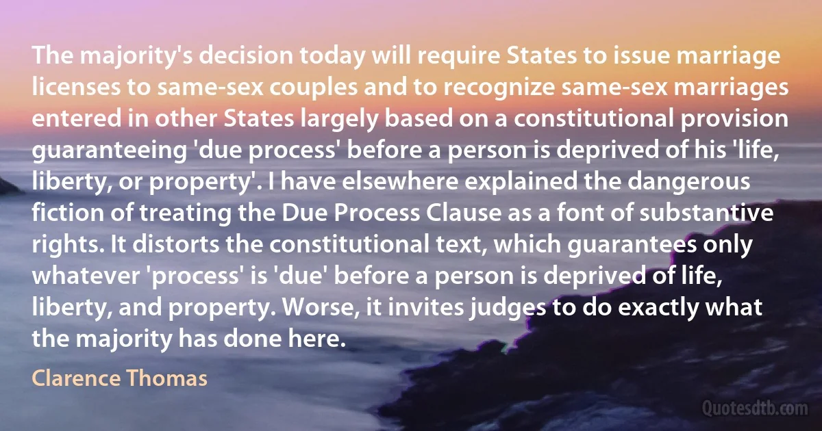 The majority's decision today will require States to issue marriage licenses to same-sex couples and to recognize same-sex marriages entered in other States largely based on a constitutional provision guaranteeing 'due process' before a person is deprived of his 'life, liberty, or property'. I have elsewhere explained the dangerous fiction of treating the Due Process Clause as a font of substantive rights. It distorts the constitutional text, which guarantees only whatever 'process' is 'due' before a person is deprived of life, liberty, and property. Worse, it invites judges to do exactly what the majority has done here. (Clarence Thomas)