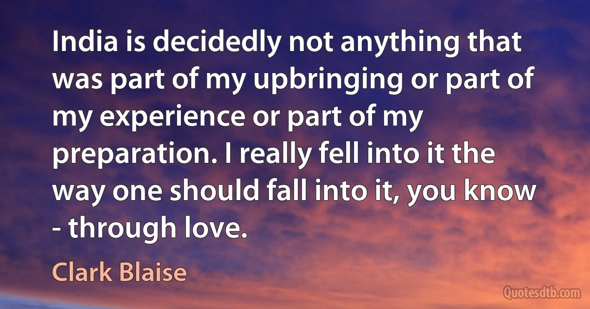 India is decidedly not anything that was part of my upbringing or part of my experience or part of my preparation. I really fell into it the way one should fall into it, you know - through love. (Clark Blaise)