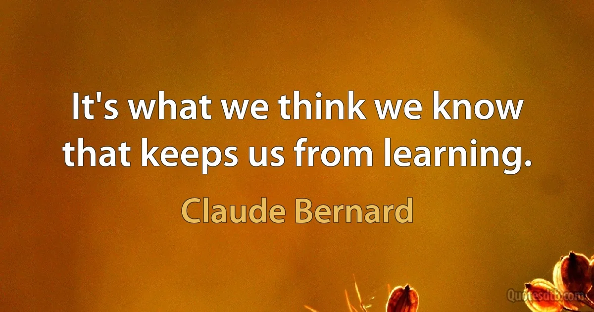 It's what we think we know that keeps us from learning. (Claude Bernard)